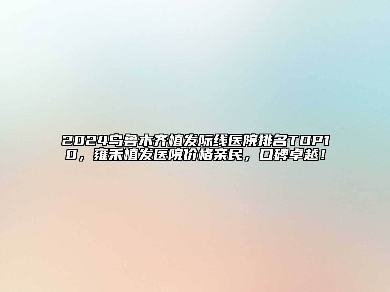 2024乌鲁木齐植发际线医院排名TOP10，雍禾植发医院价格亲民，口碑卓越！