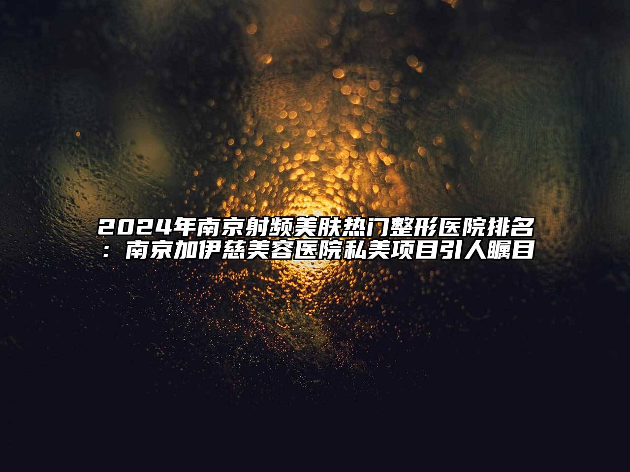 2024年南京射频美肤热门整形医院排名：南京加伊慈美容医院私美项目引人瞩目