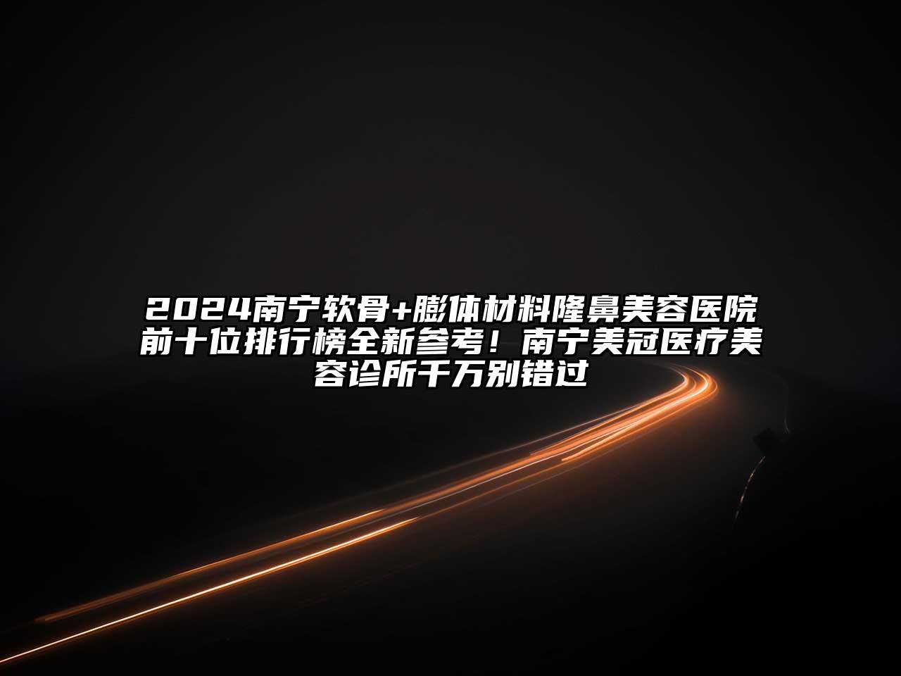 2024南宁软骨+膨体材料隆鼻美容医院前十位排行榜全新参考！南宁美冠医疗美容诊所千万别错过