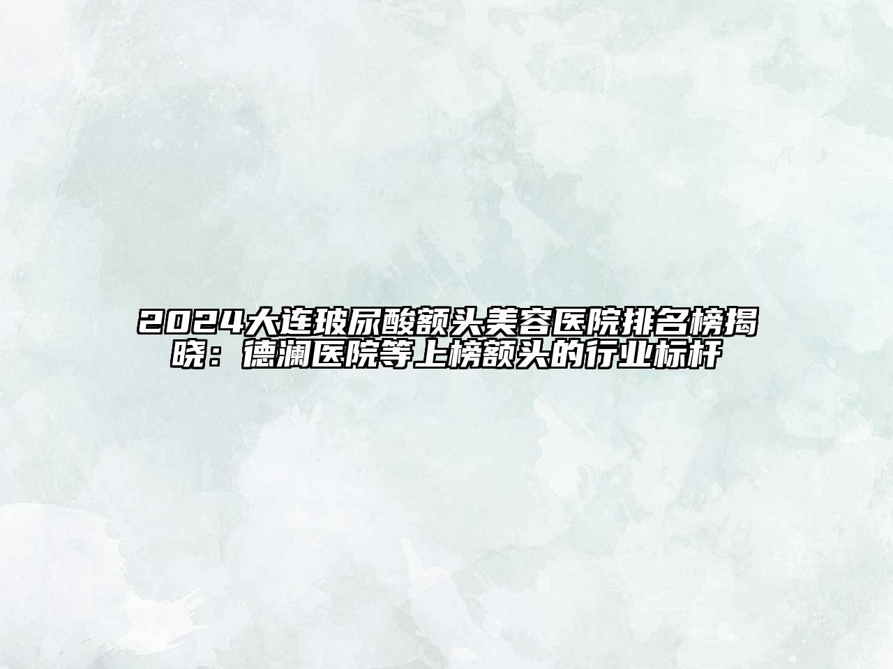 2024大连玻尿酸额头美容医院排名榜揭晓：德澜医院等上榜额头的行业标杆