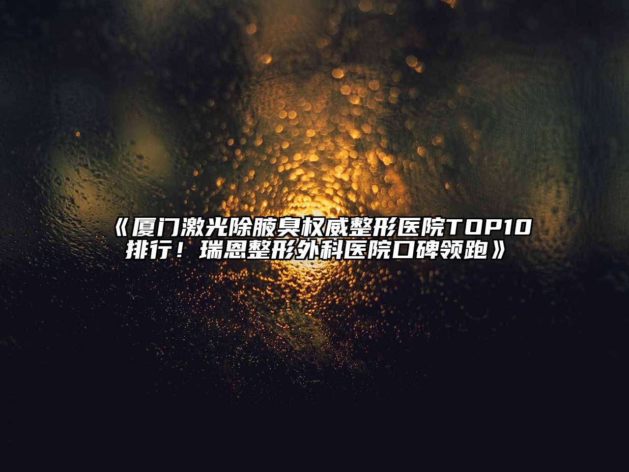 厦门激光除腋臭权威整形医院TOP10排行！瑞恩整形外科医院口碑领跑