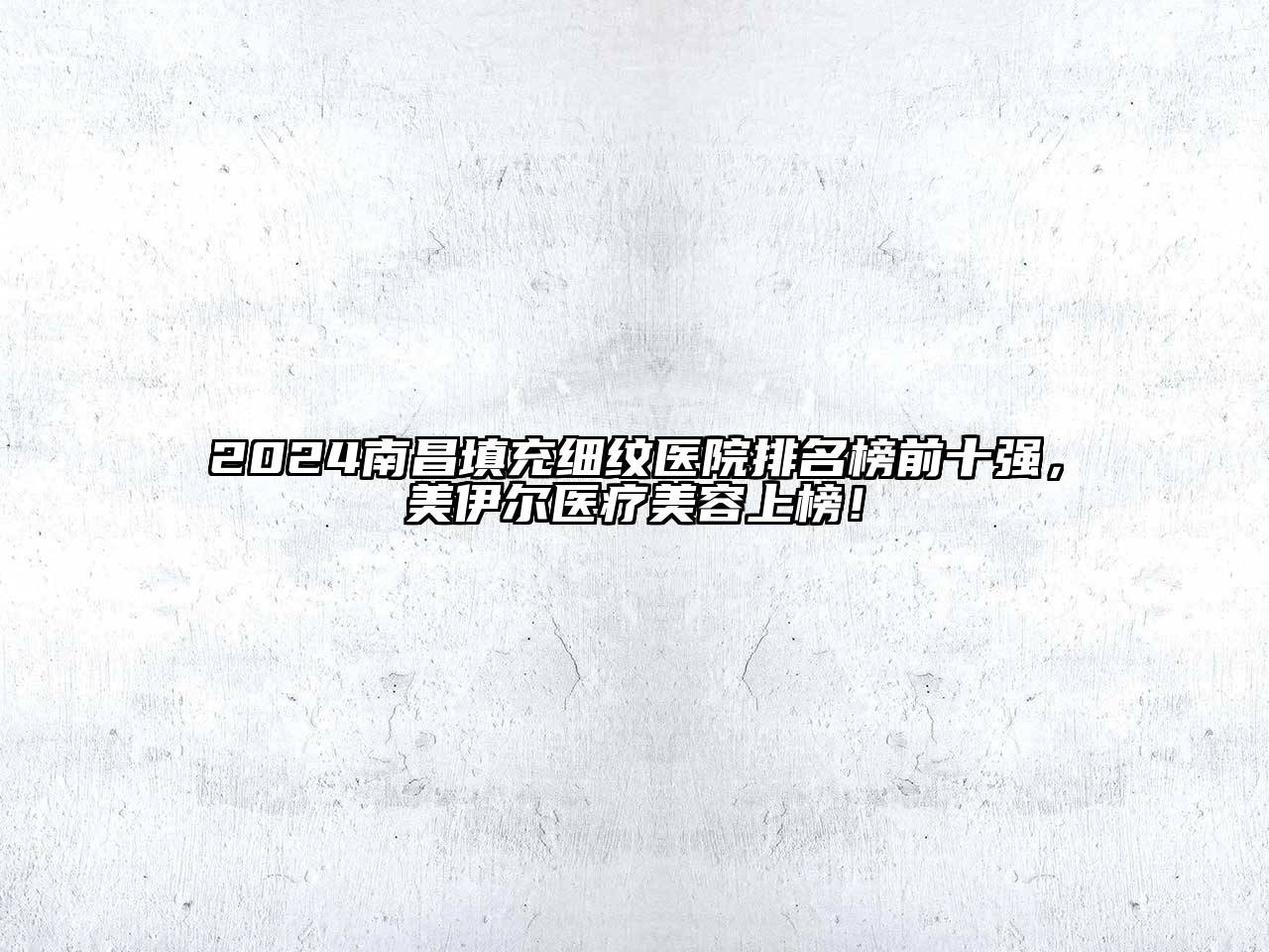 2024南昌填充细纹医院排名榜前十强，美伊尔医疗美容上榜！