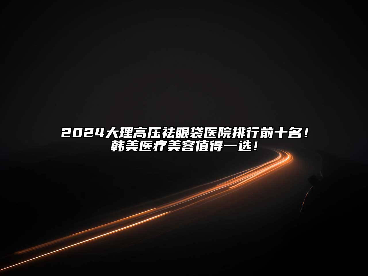2024大理高压祛眼袋医院排行前十名！韩美医疗美容值得一选！