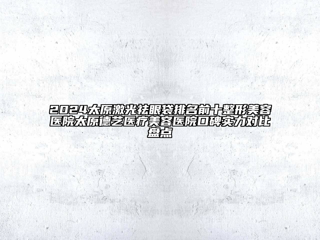 2024太原激光祛眼袋排名前十整形美容医院太原德艺医疗美容医院口碑实力对比盘点