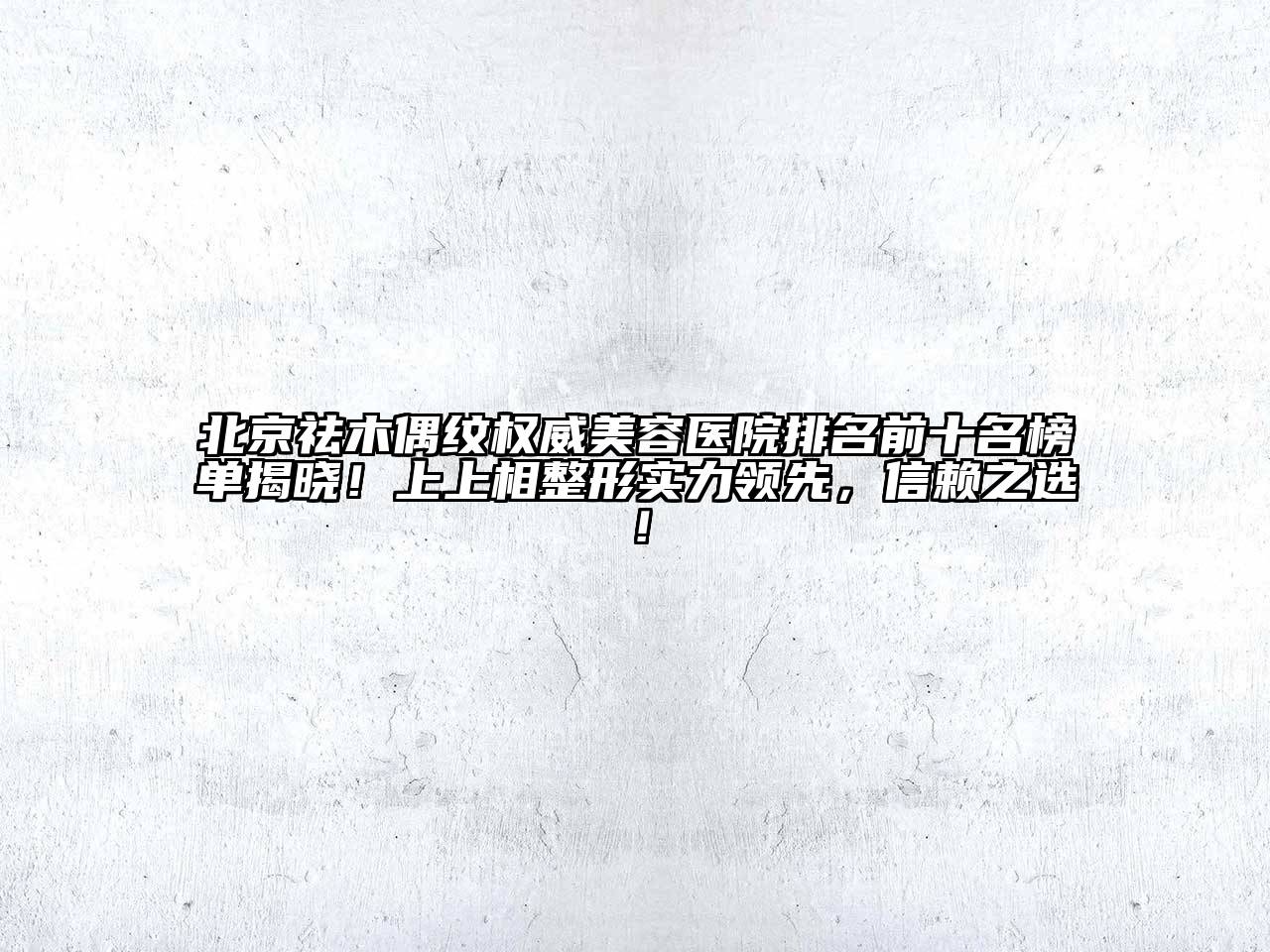 北京祛木偶纹权威美容医院排名前十名榜单揭晓！上上相整形实力领先，信赖之选！