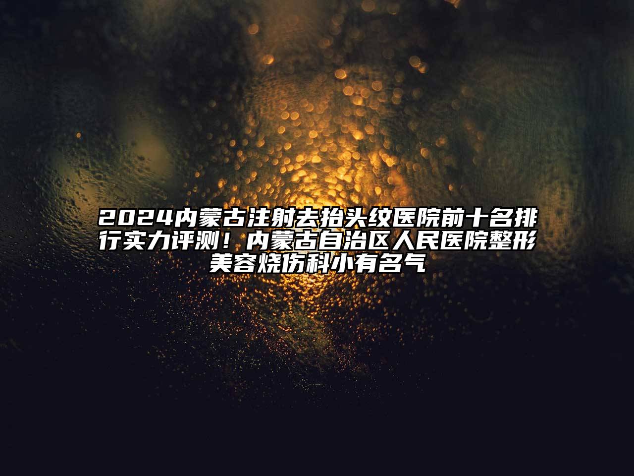 2024内蒙古注射去抬头纹医院前十名排行实力评测！内蒙古自治区人民医院整形美容烧伤科小有名气