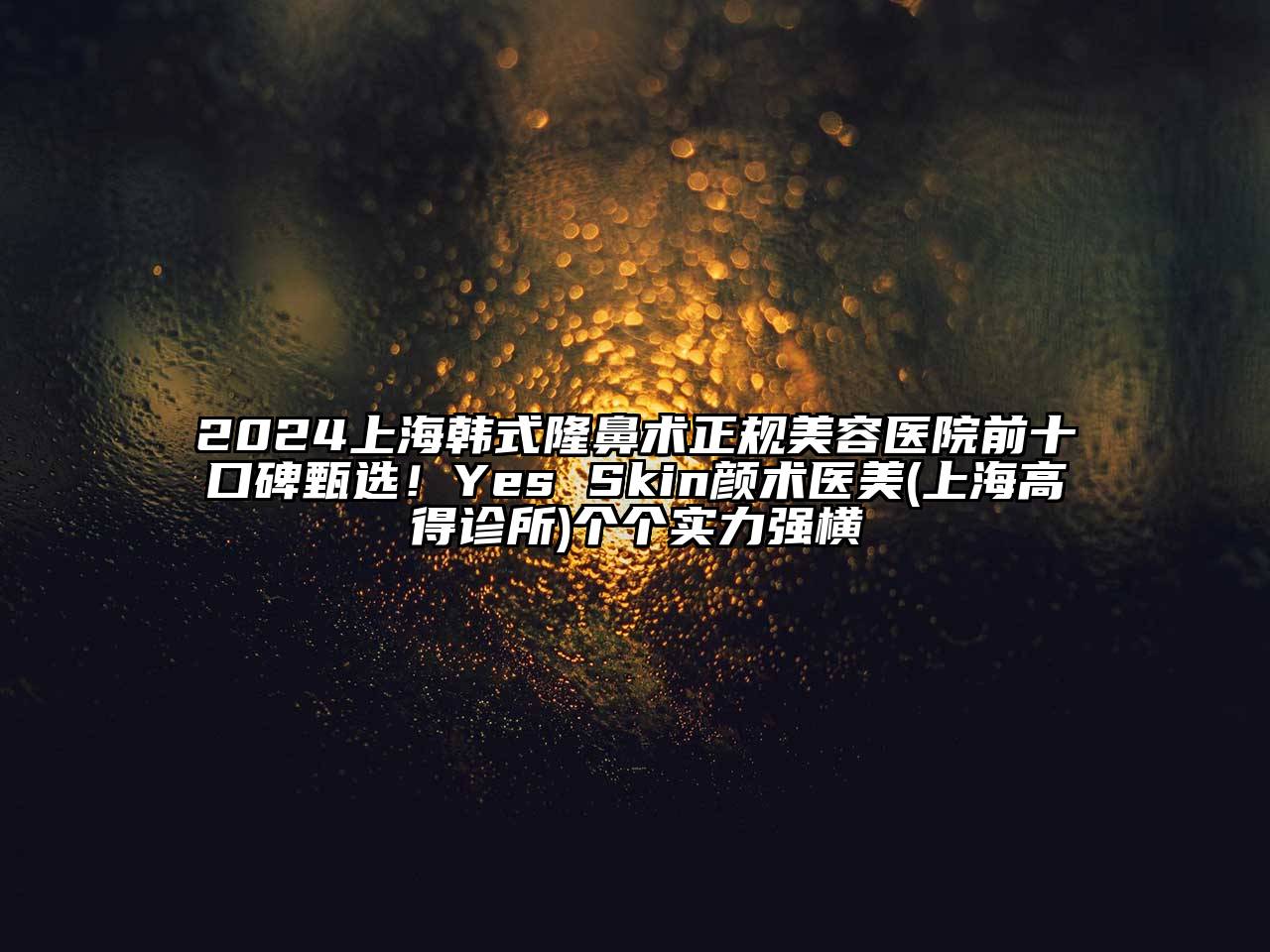 2024上海韩式隆鼻术正规美容医院前十口碑甄选！Yes Skin颜术医美(上海高得诊所)个个实力强横