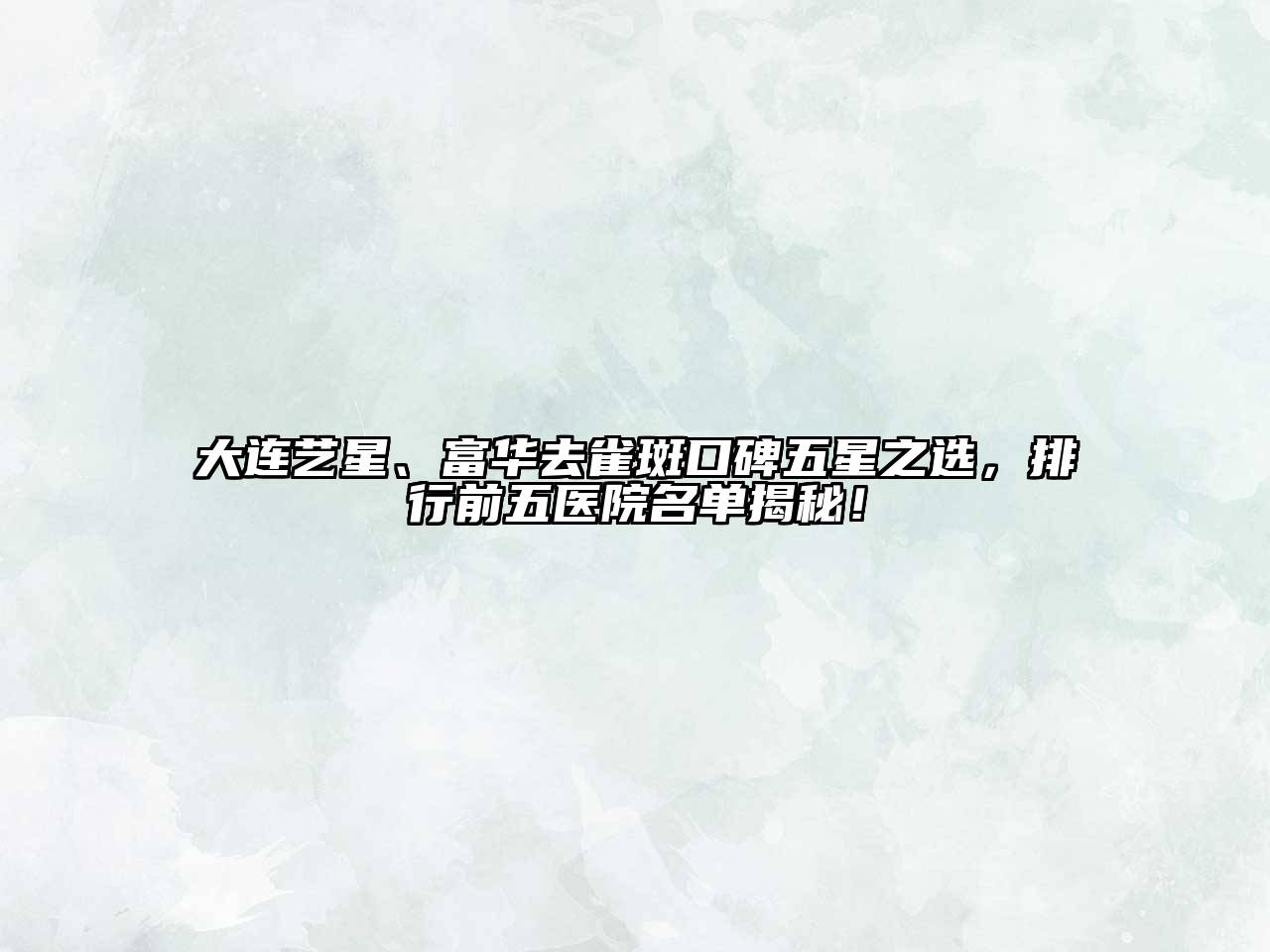 大连艺星、富华去雀斑口碑五星之选，排行前五医院名单揭秘！