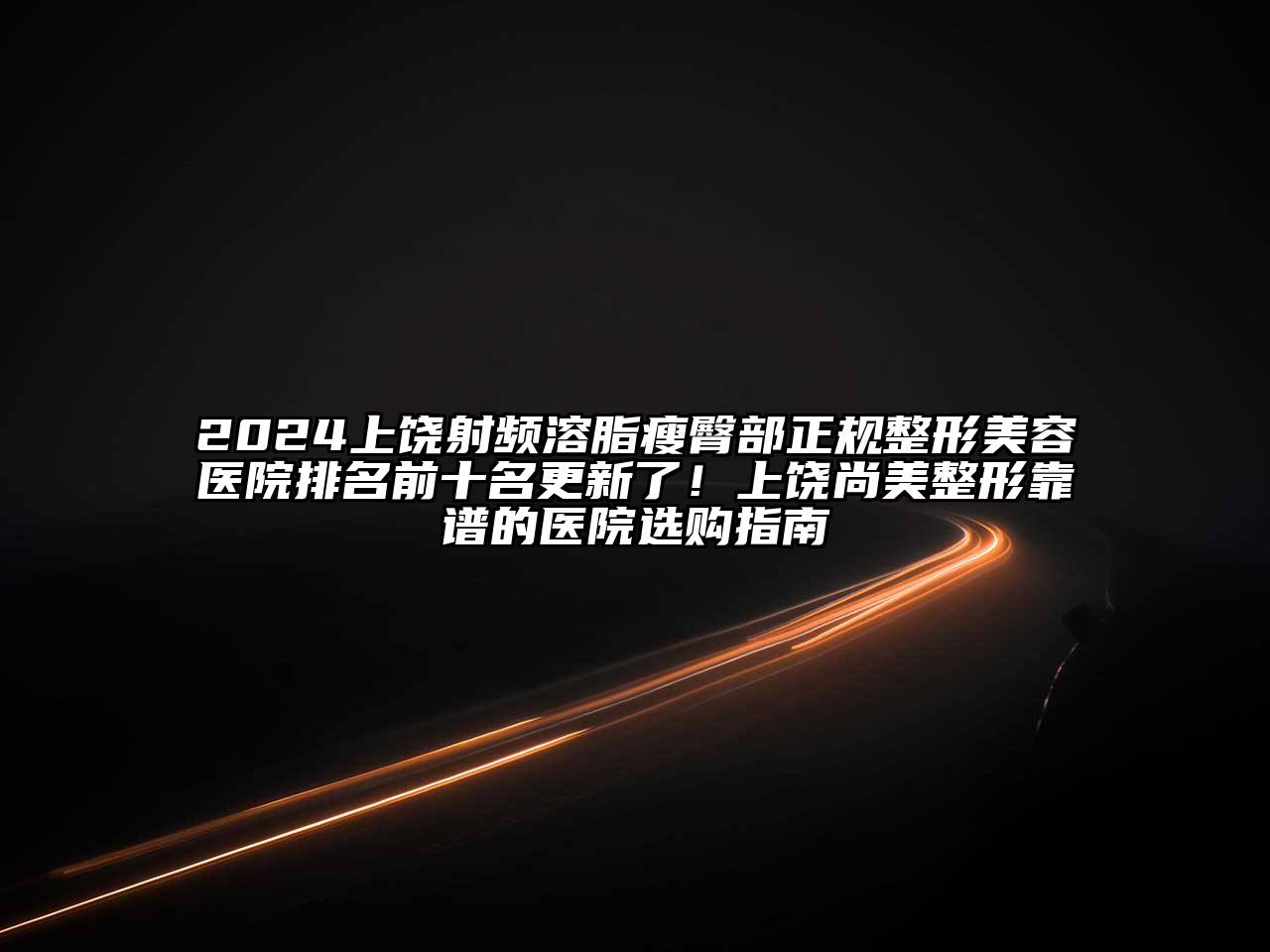 2024上饶射频溶脂瘦臀部正规整形美容医院排名前十名更新了！上饶尚美整形靠谱的医院选购指南