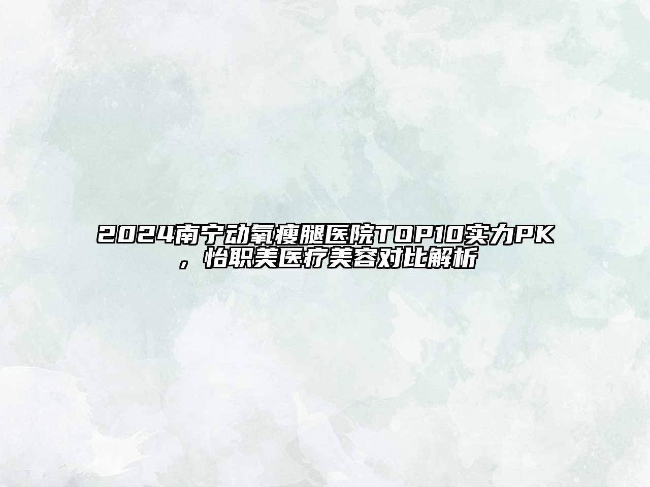 2024南宁动氧瘦腿医院TOP10实力PK，怡职美医疗美容对比解析