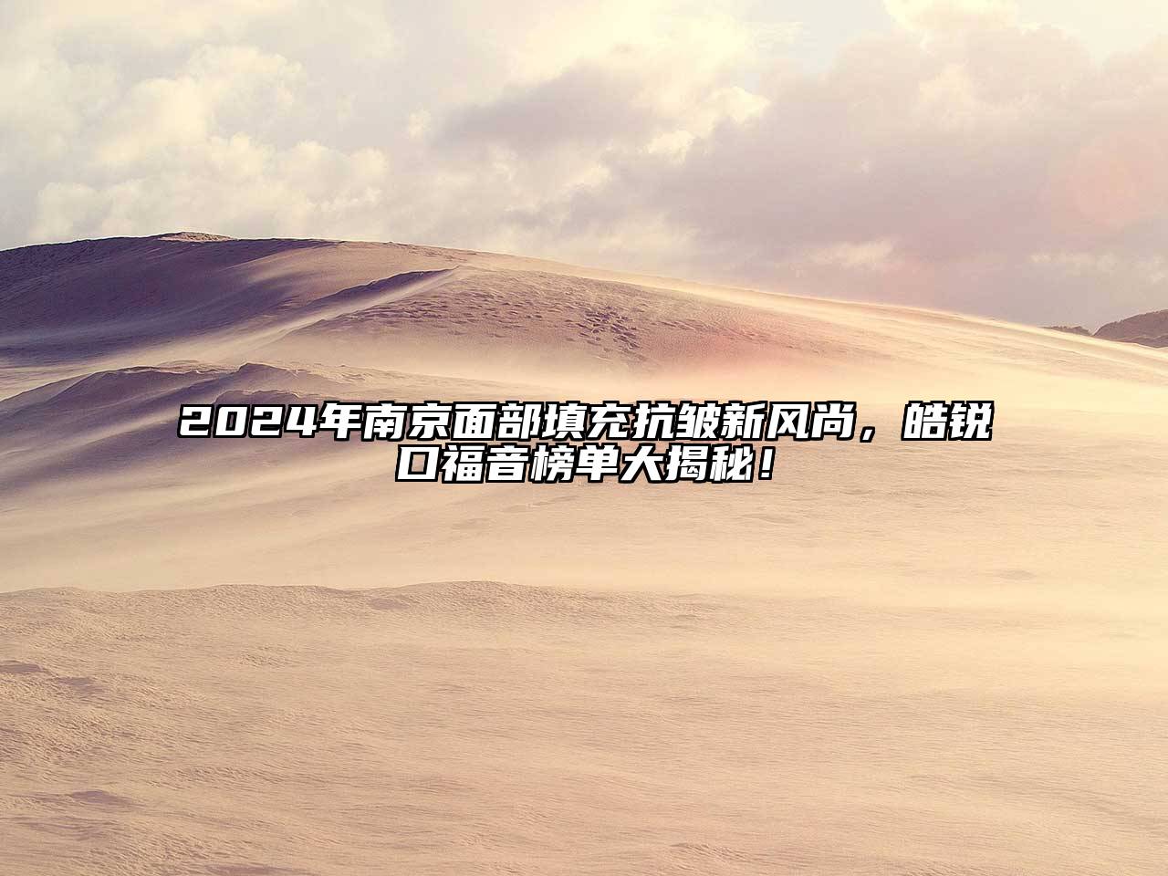 2024年南京面部填充抗皱新风尚，皓锐口福音榜单大揭秘！