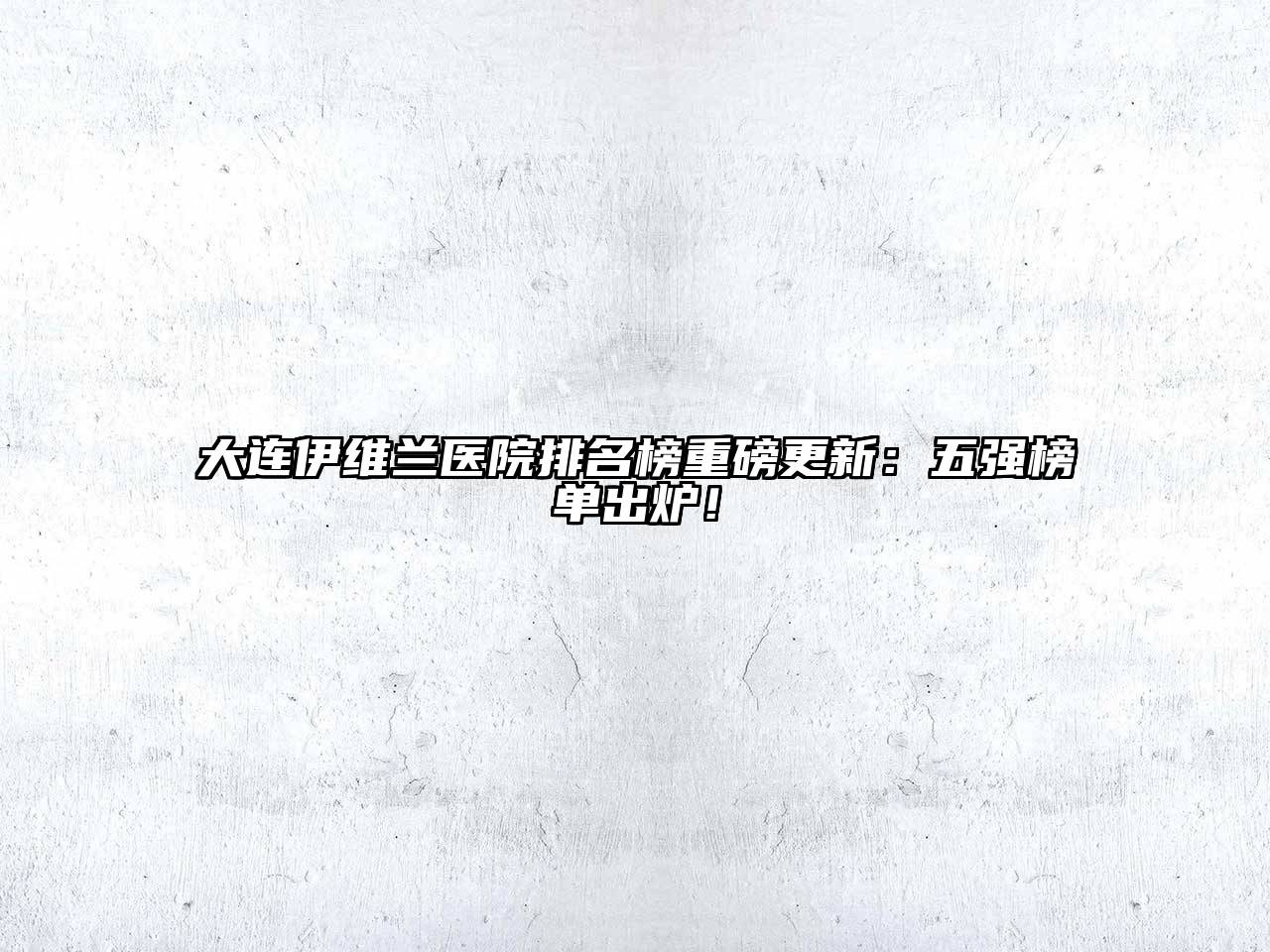 大连伊维兰医院排名榜重磅更新：五强榜单出炉！
