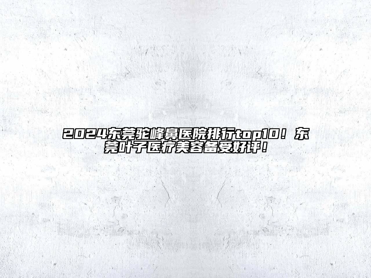2024东莞驼峰鼻医院排行top10！东莞叶子医疗美容备受好评！