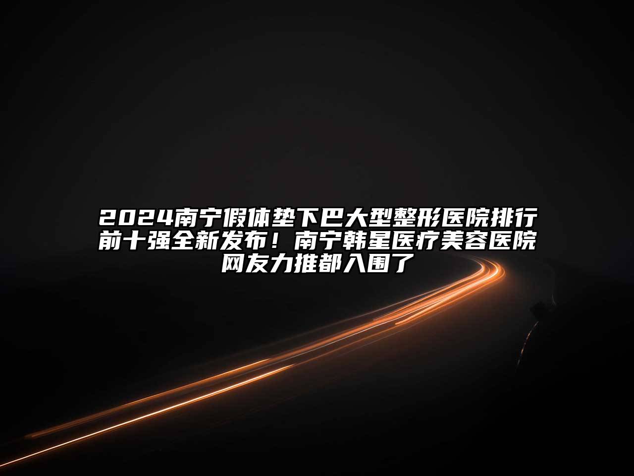 2024南宁假体垫下巴大型整形医院排行前十强全新发布！南宁韩星医疗美容医院网友力推都入围了