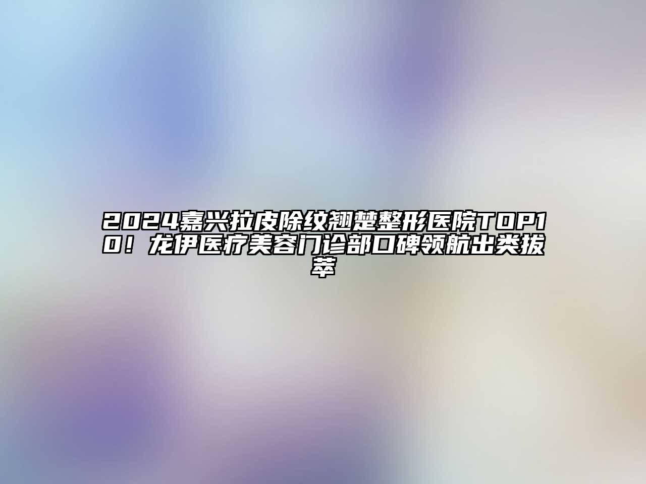 2024嘉兴拉皮除纹翘楚整形医院TOP10！龙伊医疗美容门诊部口碑领航出类拔萃