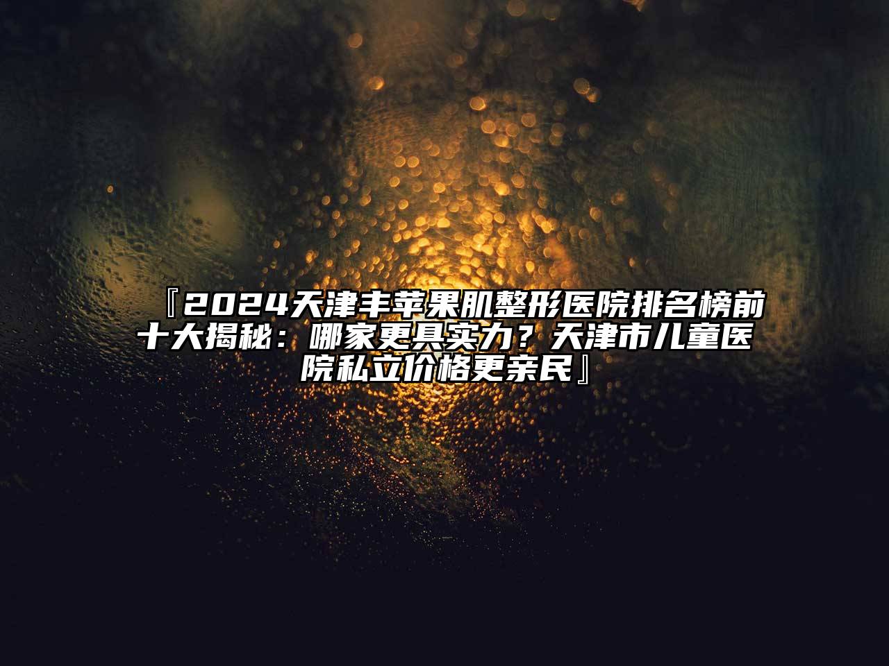 『2024天津丰苹果肌整形医院排名榜前十大揭秘：哪家更具实力？天津市儿童医院私立价格更亲民』