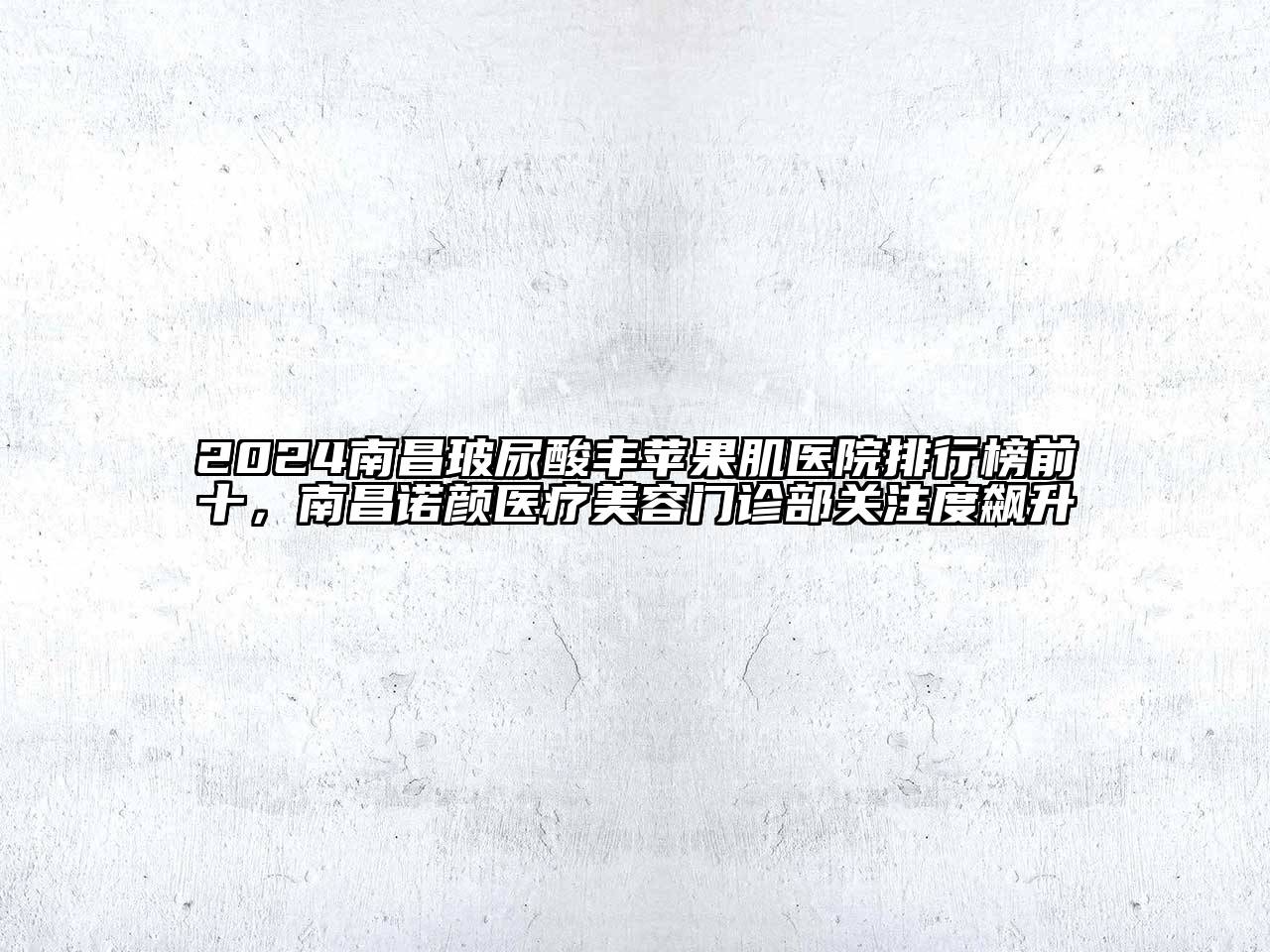 2024南昌玻尿酸丰苹果肌医院排行榜前十，南昌诺颜医疗美容门诊部关注度飙升