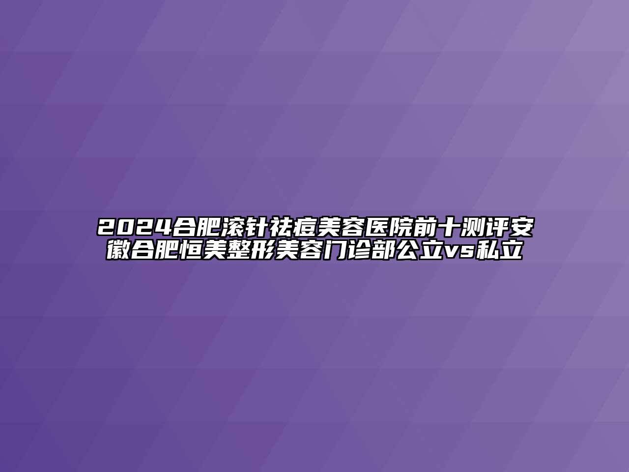 2025合肥滚针祛痘美容医院前十测评安徽合肥恒美整形美容门诊部公立vs私立