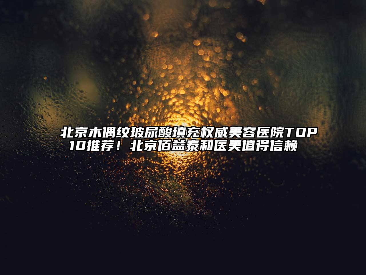 北京木偶纹玻尿酸填充权威美容医院TOP10推荐！北京佰益泰和医美值得信赖