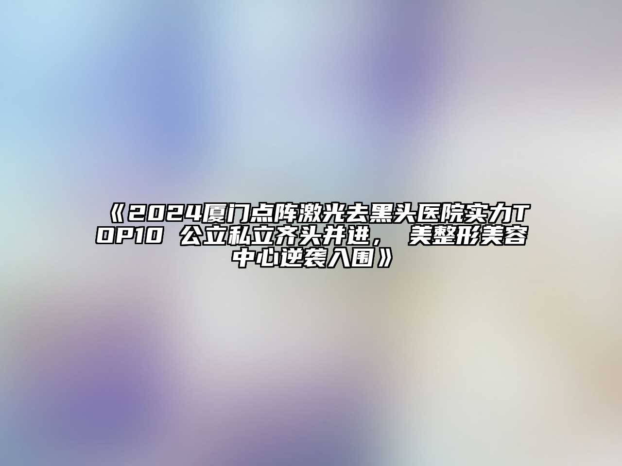 2024厦门点阵激光去黑头医院实力TOP10 公立私立齐头并进，姮美整形美容中心逆袭入围