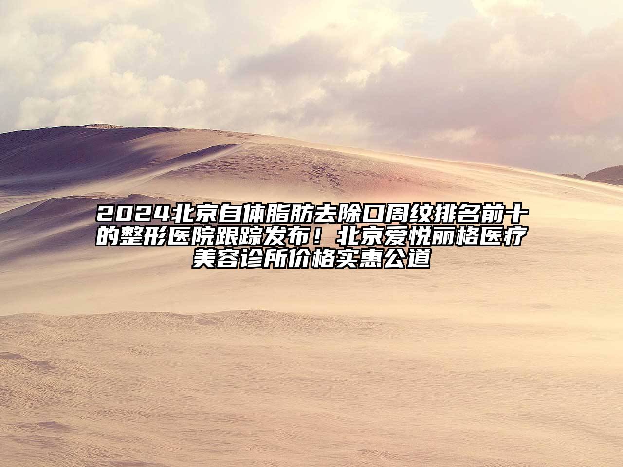 2024北京自体脂肪去除口周纹排名前十的整形医院跟踪发布！北京爱悦丽格医疗美容诊所价格实惠公道