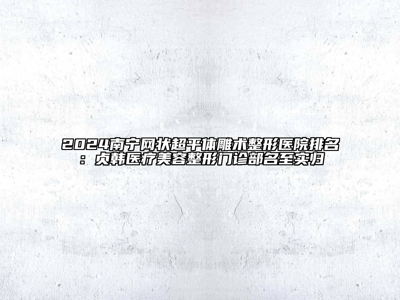 2024南宁网状超平体雕术整形医院排名：贞韩医疗美容整形门诊部名至实归