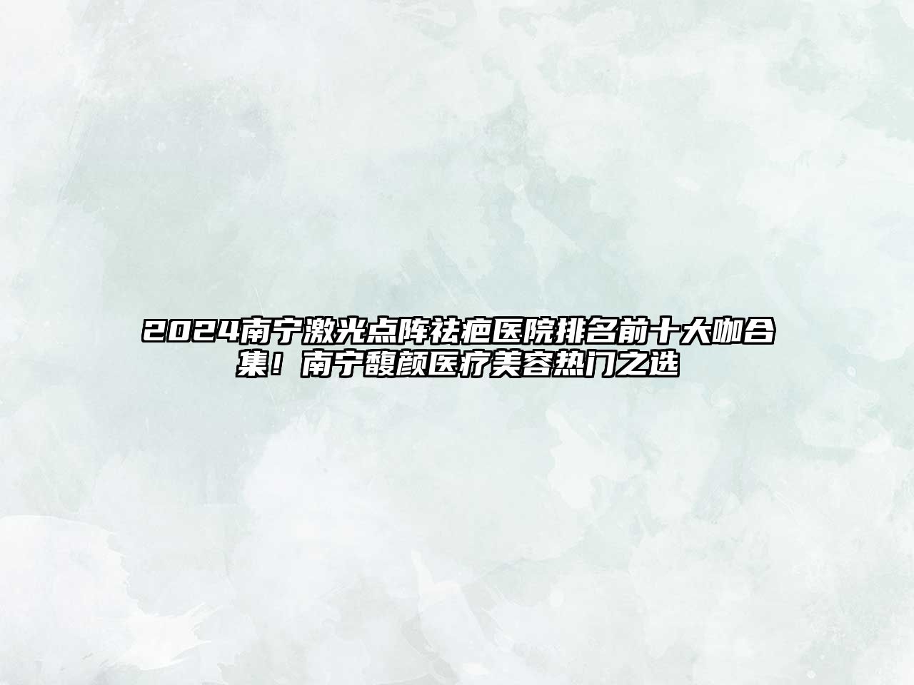 2025南宁激光点阵祛疤医院排名前十大咖合集！南宁馥颜医疗美容热门之选