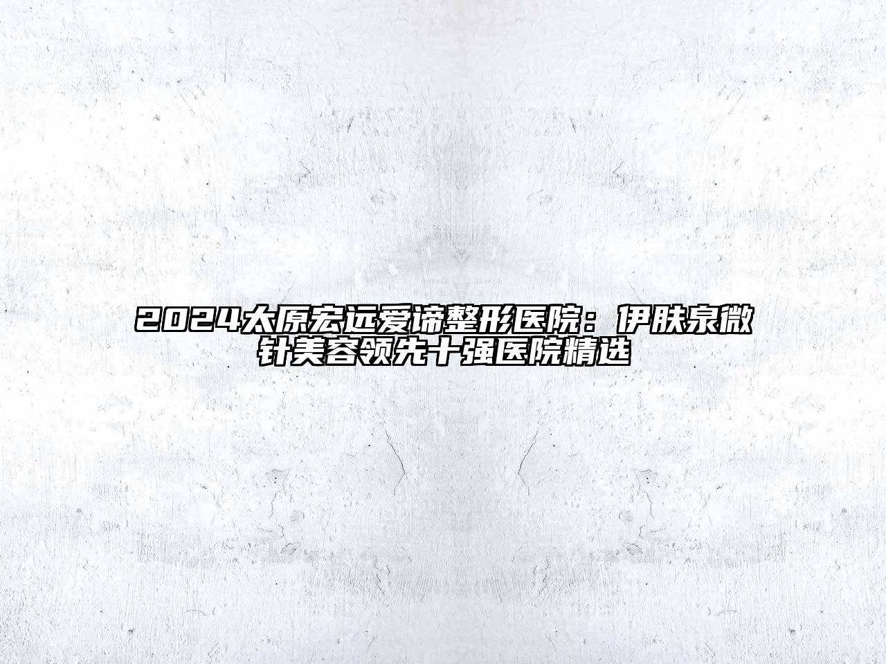 2024太原宏远爱谛整形医院：伊肤泉微针美容领先十强医院精选