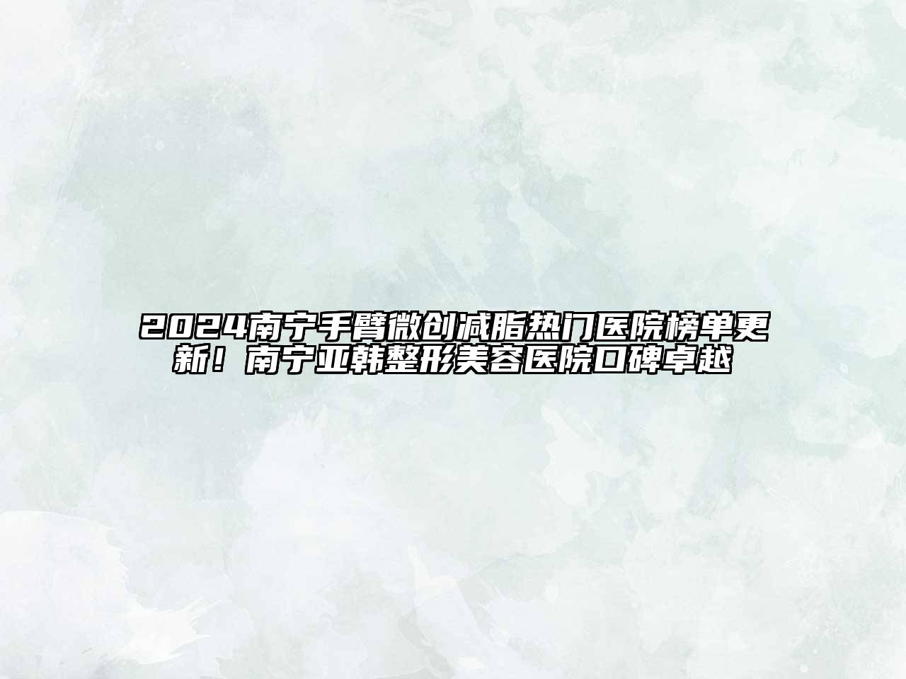 2024南宁手臂微创减脂热门医院榜单更新！南宁亚韩整形美容医院口碑卓越