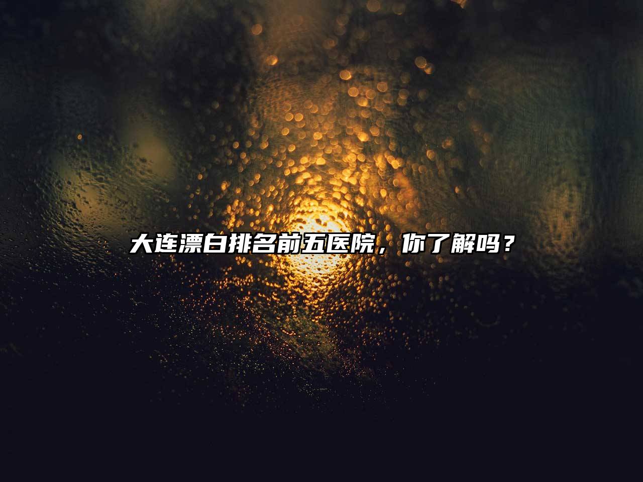 大连漂白排名前五医院，你了解吗？