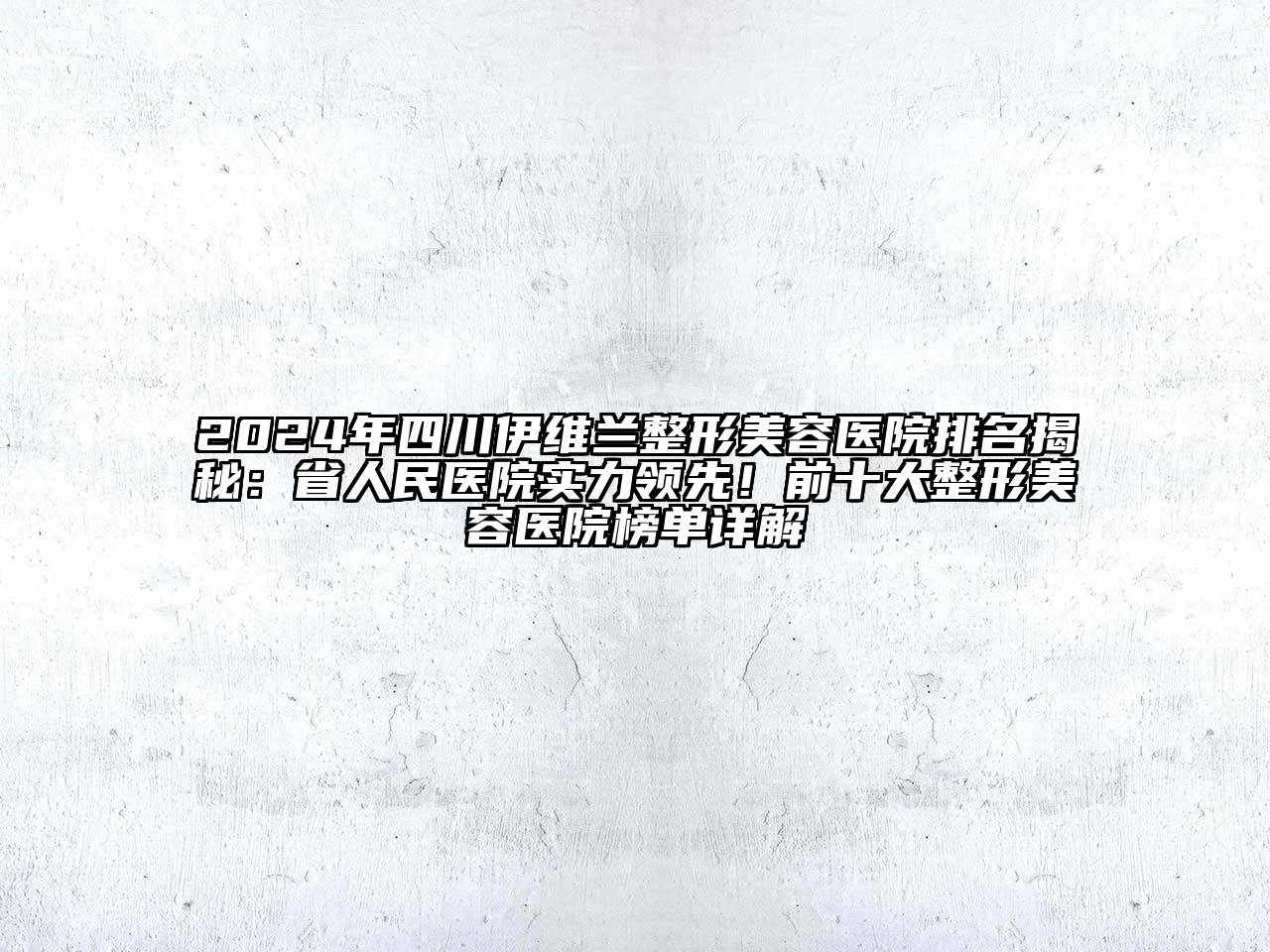 2024年四川伊维兰整形美容医院排名揭秘：省人民医院实力领先！前十大整形美容医院榜单详解