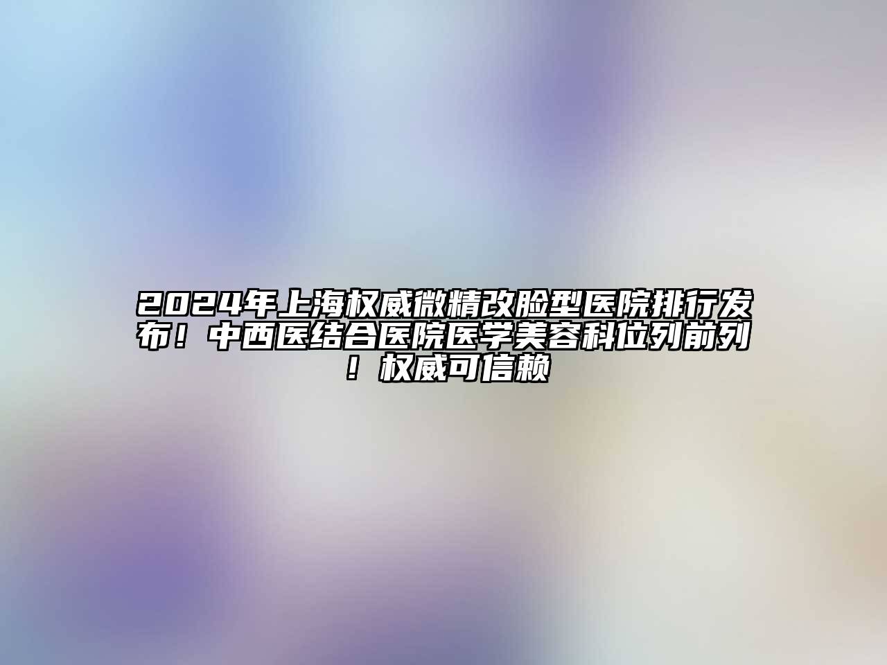 2024年上海权威微精改脸型医院排行发布！中西医结合医院医学美容科位列前列！权威可信赖