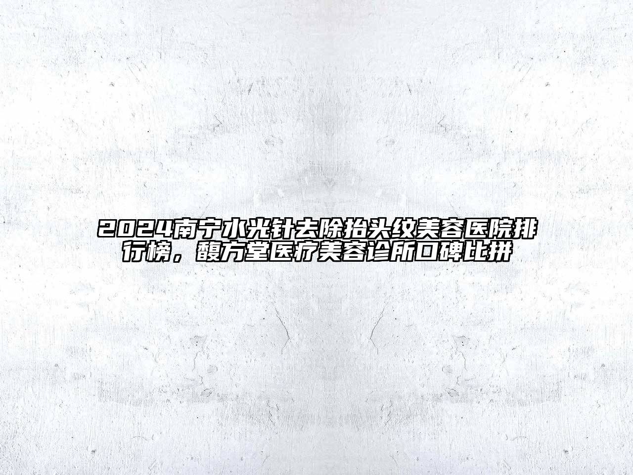 2024南宁水光针去除抬头纹美容医院排行榜，馥方堂医疗美容诊所口碑比拼