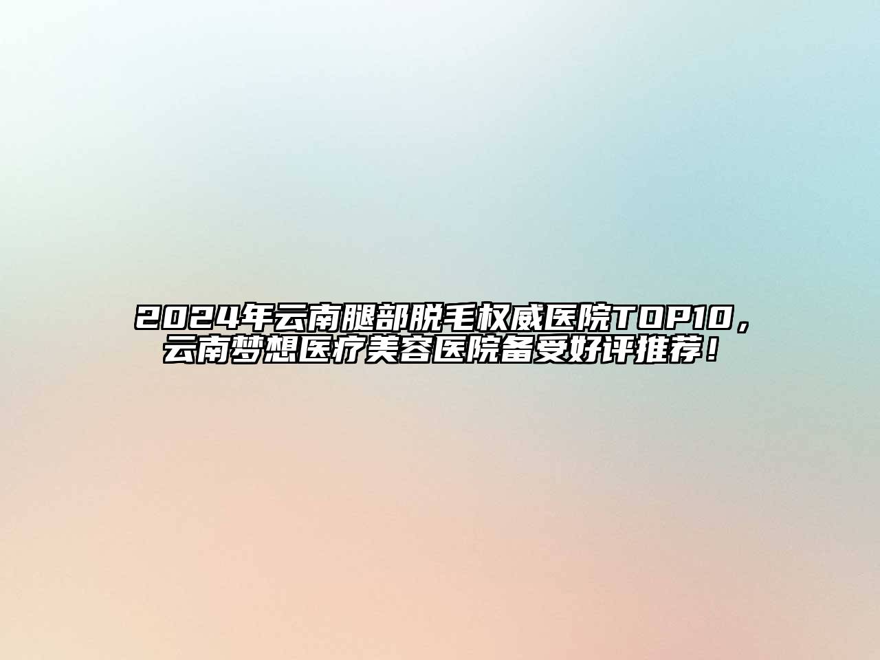 2024年云南腿部脱毛权威医院TOP10，云南梦想医疗美容医院备受好评推荐！