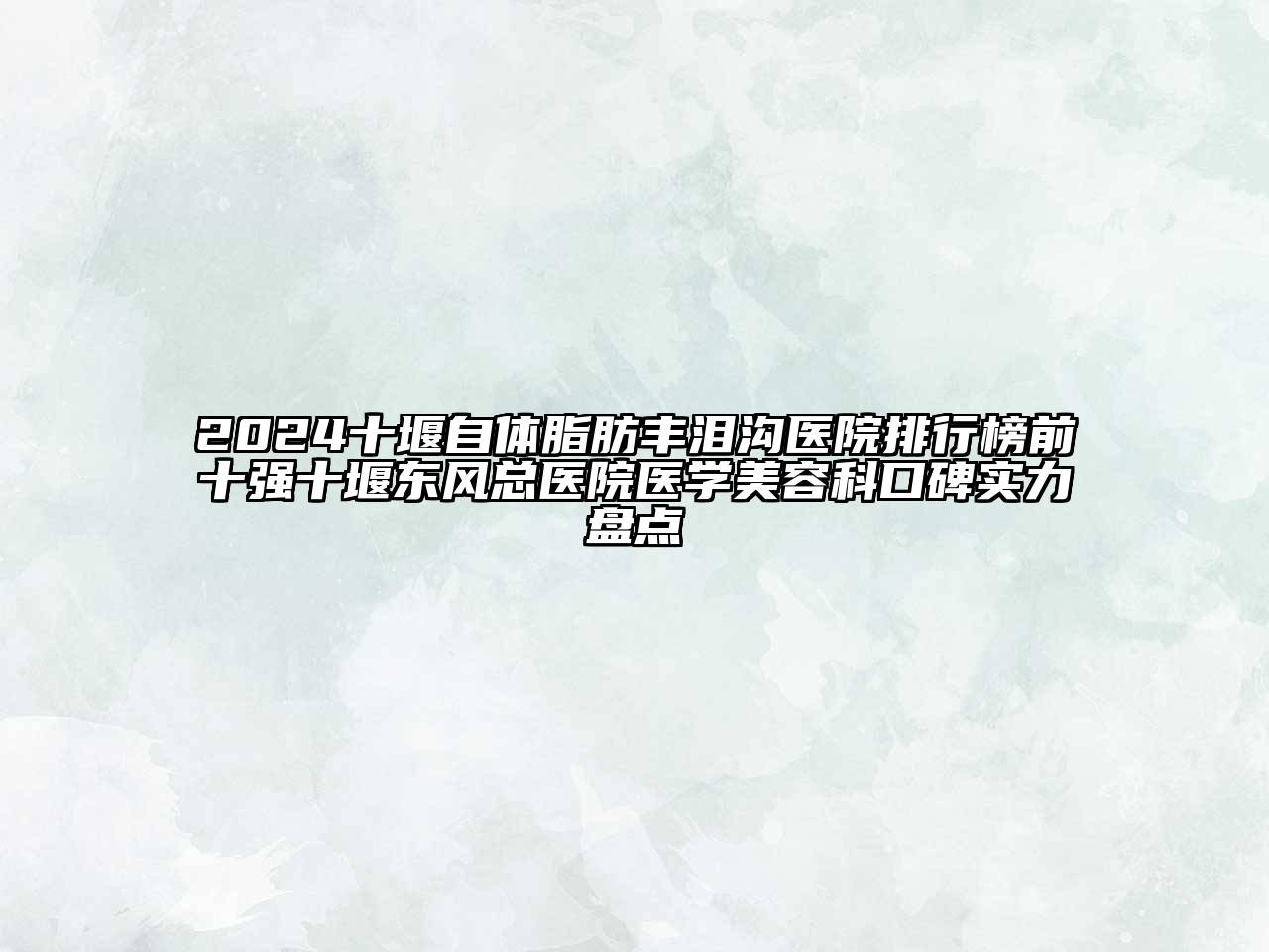 2024十堰自体脂肪丰泪沟医院排行榜前十强十堰东风总医院医学美容科口碑实力盘点