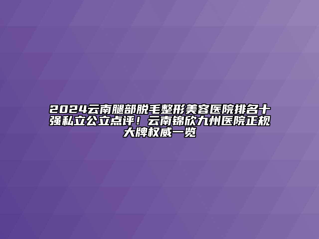 2024云南腿部脱毛整形美容医院排名十强私立公立点评！云南锦欣九州医院正规大牌权威一览