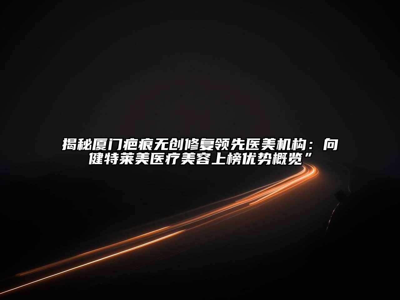 揭秘厦门疤痕无创修复领先医美机构：向健特莱美医疗美容上榜优势概览”