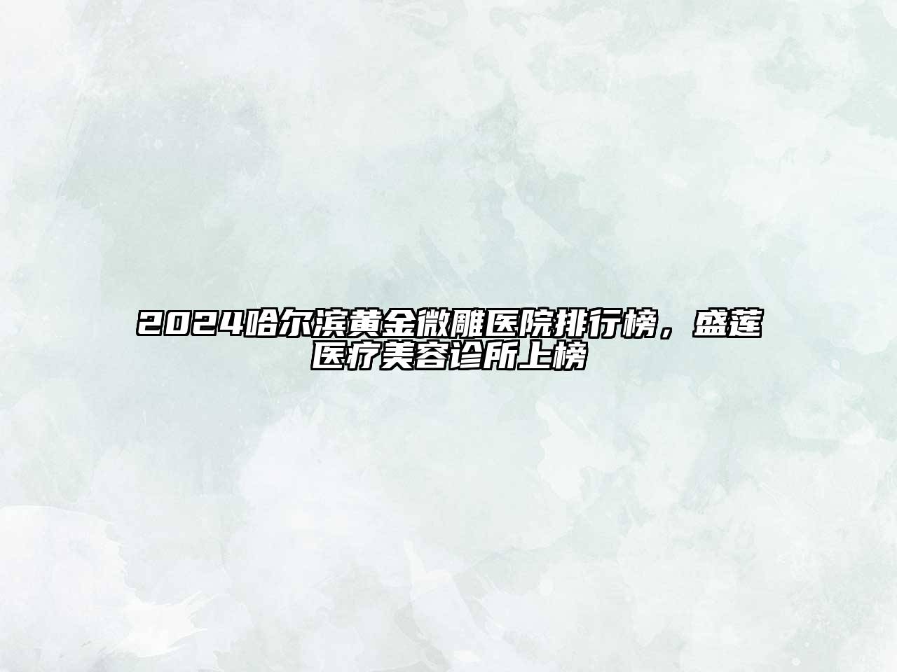 2024哈尔滨黄金微雕医院排行榜，盛莲医疗美容诊所上榜