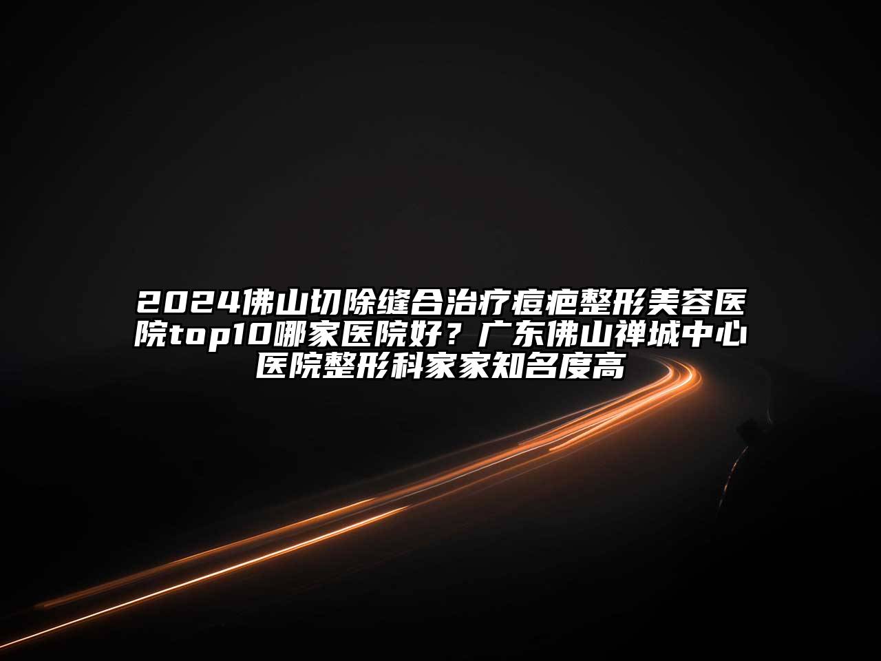2025佛山切除缝合治疗痘疤整形美容医院top10哪家医院好？广东佛山禅城中心医院整形科家家知名度高
