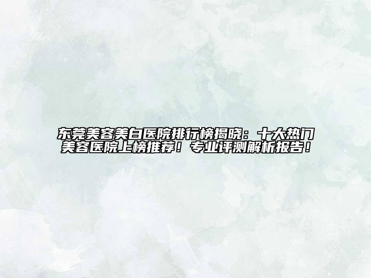 东莞美容美白医院排行榜揭晓：十大热门美容医院上榜推荐！专业评测解析报告！