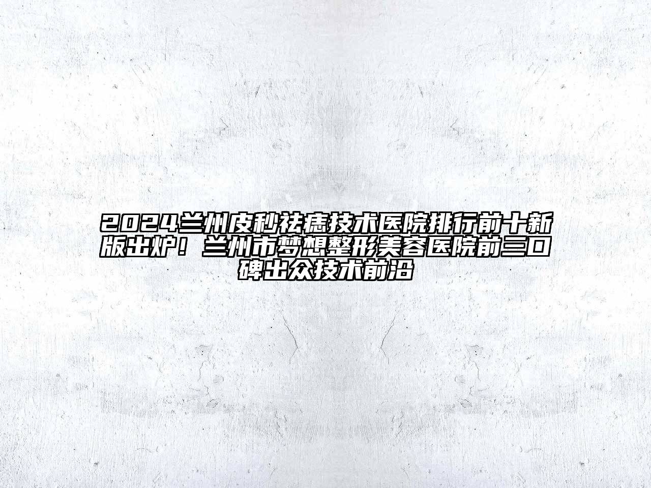 2024兰州皮秒祛痣技术医院排行前十新版出炉！兰州市梦想整形美容医院前三口碑出众技术前沿