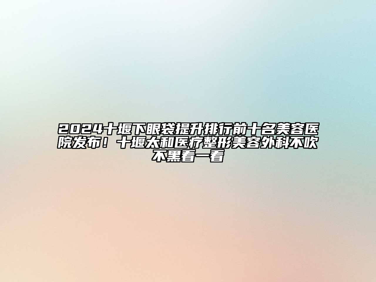 2024十堰下眼袋提升排行前十名美容医院发布！十堰太和医疗整形美容外科不吹不黑看一看