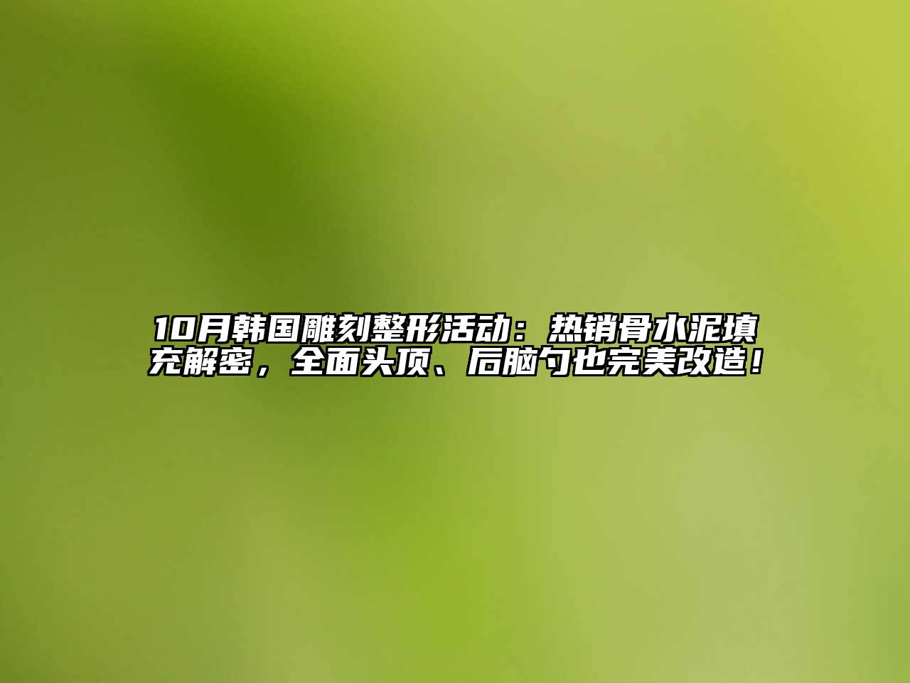 10月韩国雕刻整形活动：热销骨水泥填充解密，全面头顶、后脑勺也完美改造！