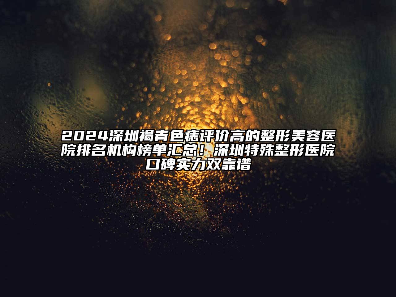 2024深圳褐青色痣评价高的整形美容医院排名机构榜单汇总！深圳特殊整形医院口碑实力双靠谱