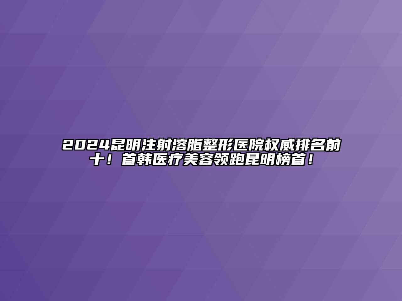 2024昆明注射溶脂整形医院权威排名前十！首韩医疗美容领跑昆明榜首！