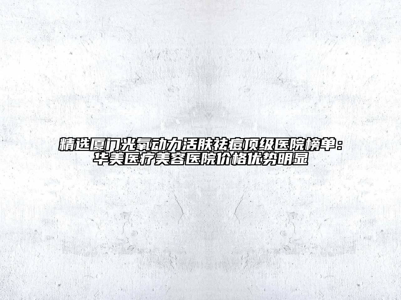 精选厦门光氧动力活肤祛痘顶级医院榜单：华美医疗美容医院价格优势明显