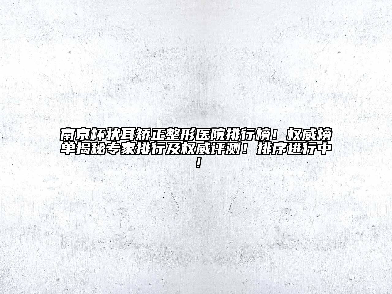 南京杯状耳矫正整形医院排行榜！权威榜单揭秘专家排行及权威评测！排序进行中！