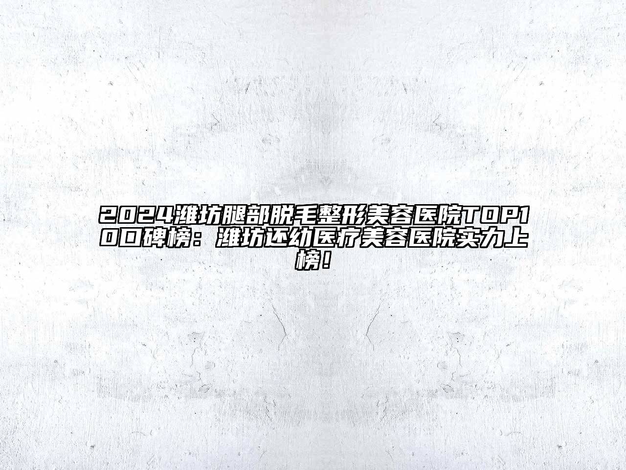 2024潍坊腿部脱毛整形美容医院TOP10口碑榜：潍坊还幼医疗美容医院实力上榜！