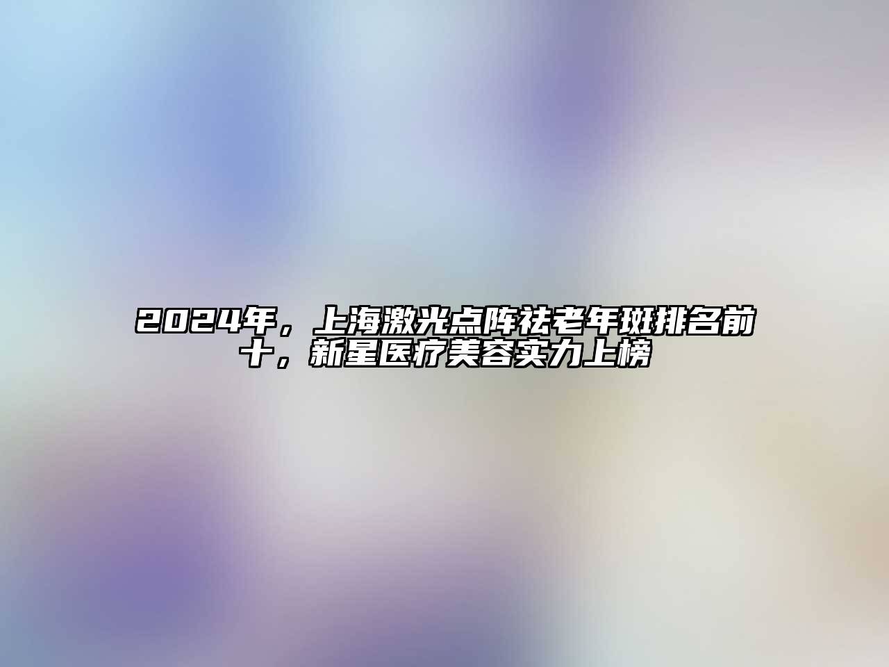 2024年，上海激光点阵祛老年斑排名前十，新星医疗美容实力上榜