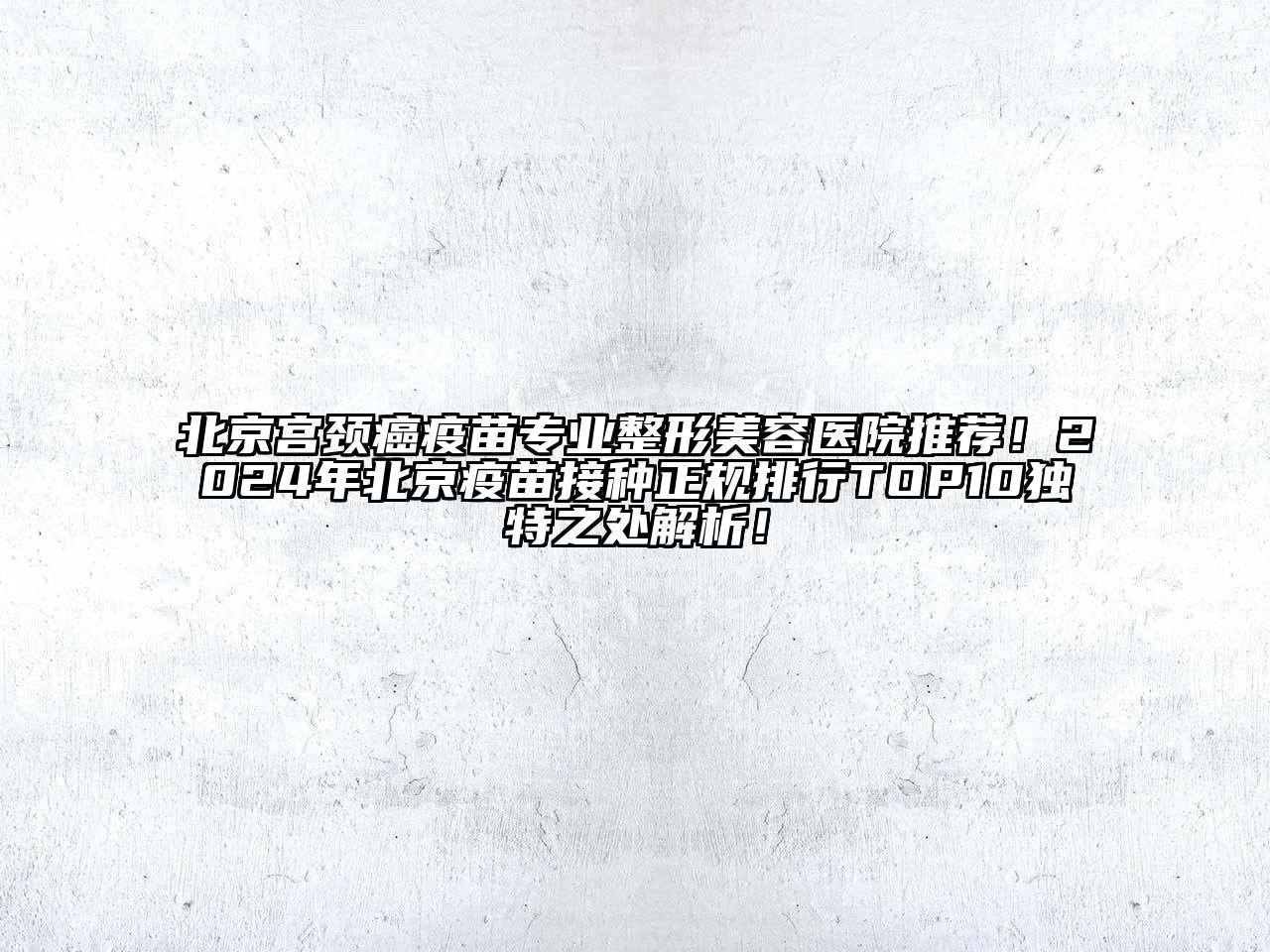 北京宫颈癌疫苗专业整形美容医院推荐！2024年北京疫苗接种正规排行TOP10独特之处解析！
